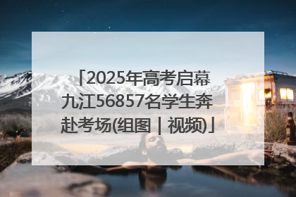 2025年高考启幕 九江56857名学生奔赴考场(组图｜视频)