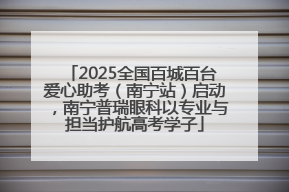 2025全国百城百台爱心助考（南宁站）启动，南宁普瑞眼科以专业与担当护航高考学子