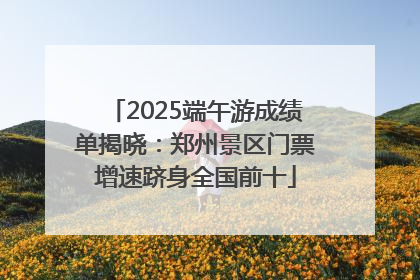 2025端午游成绩单揭晓：郑州景区门票增速跻身全国前十
