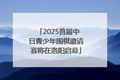 2025首届中日青少年围棋邀请赛将在洛阳启幕