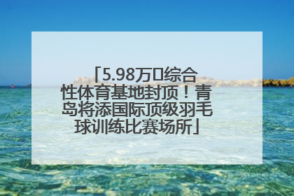 5.98万㎡综合性体育基地封顶！青岛将添国际顶级羽毛球训练比赛场所