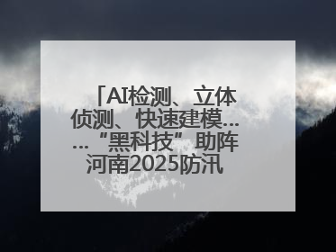 AI检测、立体侦测、快速建模……“黑科技”助阵河南2025防汛综合演练